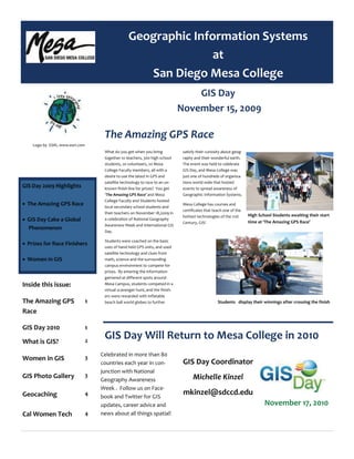 What do you get when you bring    
together 10 teachers, 300 high school 
students, 20 volunteers, 20 Mesa   
College Faculty members, all with a 
desire to use the latest in GPS and 
satellite technology to race to an un‐
known finish line for prizes?  You get 
‘The Amazing GPS Race’ and Mesa 
College Faculty and Students hosted 
local secondary school students and 
their teachers on November 18,2009 in 
a celebration of National Geography 
Awareness Week and International GIS 
Day.   
Students were coached on the basic 
uses of hand held GPS units, and used 
satellite technology and clues from 
math, science and the surrounding 
campus environment to compete for 
prizes.  By entering the information 
garnered at different spots around 
Mesa Campus, students competed in a 
virtual scavenger hunt, and the finish‐
ers were rewarded with inflatable 
beach ball world globes to further 
satisfy their curiosity about geog‐
raphy and their wonderful earth.  
The event was held to celebrate 
GIS Day, and Mesa College was 
just one of hundreds of organiza‐
tions world wide that hosted 
events to spread awareness of 
Geographic Information Systems.   
Mesa College has courses and 
certificates that teach one of the 
hottest technologies of the 21st 
Century, GIS! 
The Amazing GPS Race 
GIS Day Will Return to Mesa College in 2010 
Celebrated in more than 80 
countries each year in con‐
junction with National       
Geography Awareness 
Week .  Follow us on Face‐
book and Twitter for GIS    
updates, career advice and 
news about all things spatial! 
 
GIS Day Coordinator 
Michelle Kinzel 
mkinzel@sdccd.edu 
GIS Day 
 November 15, 2009  
 
 
Geographic Information Systems 
at  
San Diego Mesa College 
High School Students awaiting their start 
time at ‘The Amazing GPS Race’ 
GIS Day 2009 Highlights 
• The Amazing GPS Race 
• GIS Day Cake a Global             
Phenomenon 
• Prizes for Race Finishers 
• Women in GIS 
Inside this issue: 
The Amazing GPS 
Race 
1 
GIS Day 2010  1 
What is GIS?  2 
Women in GIS  3 
GIS Photo Gallery  3 
Geocaching  4 
Cal Women Tech  4 
Students   display their winnings after crossing the finish 
 
Logo by  ESRI, www.esri.com 
 
November 17, 2010 
 