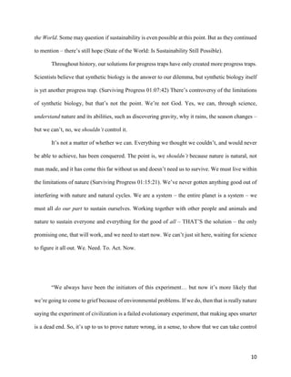 10
the World. Some may question if sustainability is even possible at this point. But as they continued
to mention – there’s still hope (State of the World: Is Sustainability Still Possible).
Throughout history, our solutions for progress traps have only created more progress traps.
Scientists believe that synthetic biology is the answer to our dilemma, but synthetic biology itself
is yet another progress trap. (Surviving Progress 01:07:42) There’s controversy of the limitations
of synthetic biology, but that’s not the point. We’re not God. Yes, we can, through science,
understand nature and its abilities, such as discovering gravity, why it rains, the season changes –
but we can’t, no, we shouldn’t control it.
It’s not a matter of whether we can. Everything we thought we couldn’t, and would never
be able to achieve, has been conquered. The point is, we shouldn’t because nature is natural, not
man made, and it has come this far without us and doesn’t need us to survive. We must live within
the limitations of nature (Surviving Progress 01:15:21). We’ve never gotten anything good out of
interfering with nature and natural cycles. We are a system – the entire planet is a system – we
must all do our part to sustain ourselves. Working together with other people and animals and
nature to sustain everyone and everything for the good of all – THAT’S the solution – the only
promising one, that will work, and we need to start now. We can’t just sit here, waiting for science
to figure it all out. We. Need. To. Act. Now.
“We always have been the initiators of this experiment… but now it’s more likely that
we’re going to come to grief because of environmental problems. If we do, then that is really nature
saying the experiment of civilization is a failed evolutionary experiment, that making apes smarter
is a dead end. So, it’s up to us to prove nature wrong, in a sense, to show that we can take control
 
