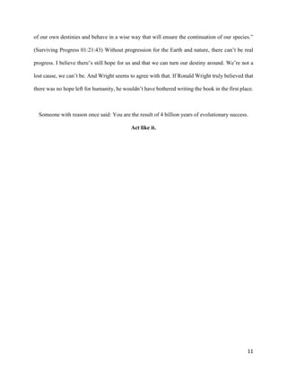 11
of our own destinies and behave in a wise way that will ensure the continuation of our species.”
(Surviving Progress 01:21:43) Without progression for the Earth and nature, there can’t be real
progress. I believe there’s still hope for us and that we can turn our destiny around. We’re not a
lost cause, we can’t be. And Wright seems to agree with that. If Ronald Wright truly believed that
there was no hope left for humanity, he wouldn’t have bothered writing the book in the first place.
Someone with reason once said: You are the result of 4 billion years of evolutionary success.
Act like it.
 