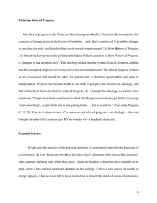 4
Victorian Ideal of Progress
Our idea of progress is the Victorian Idea of progress which is “based on the assumption that
a pattern of change exists in the history of mankind…[and] that it consists of irreversible changes
in one direction only, and that this direction is towards improvement” (A Short History of Progress
, 3). One of the key terms in this definition by Sidney Pollard quoted in A Short History of Progress
is ‘changes in one direction only’. This ideology etched into the system of our civilization, implies
that the concept of progress will always move towards improvement. The idea of progress is based
on an assumption and should be taken for granted and is therefore questionable and open to
interpretation. Progress has become myth as our faith in progress has become an ideology, one
that’s blind to its flaws (A Short History of Progress , 4). Through this ideology, as Valclav Smil
points out, “People have been conditioned to think that things have to always get better, if you say
‘limit something’, people think this is not getting better … but it would be.” (Surviving Progress
01:11:50). Our civilization strives off a controversial idea of progress – an ideology – that was
brought into play half a century ago. It’s no wonder we’ve reached a dead end.
Pyramid Scheme
Wright uses the analysis of the physical attributes of a pyramid to describe the functions of
a civilization. He uses “Rome and the Maya [to] show that civilizations often behave like ‘pyramid’
sales schemes, thriving only while they grow…Such civilization is therefore most unstable at its
peak, when it has reached maximum demand on the ecology. Unless a new source of wealth or
energy appears, it has no room left to raise production or absorb the shock of natural fluctuations.
 