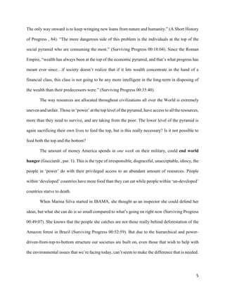 5
The only way onward is to keep wringing new loans from nature and humanity.” (A Short History
of Progress , 84). “The more dangerous side of this problem is the individuals at the top of the
social pyramid who are consuming the most.” (Surviving Progress 00:18:04). Since the Roman
Empire, “wealth has always been at the top of the economic pyramid, and that’s what progress has
meant ever since…if society doesn’t realize that if it lets wealth concentrate in the hand of a
financial class, this class is not going to be any more intelligent in the long-term in disposing of
the wealth than their predecessors were.” (Surviving Progress 00:35:40).
The way resources are allocated throughout civilizations all over the World is extremely
uneven and unfair. Those in ‘power’ at the top level of the pyramid, have access to all the resources,
more than they need to survive, and are taking from the poor. The lower level of the pyramid is
again sacrificing their own lives to feed the top, but is this really necessary? Is it not possible to
feed both the top and the bottom?
The amount of money America spends in one week on their military, could end world
hunger (Gucciardi , par. 1). This is the type of irresponsible, disgraceful, unacceptable, idiocy, the
people in ‘power’ do with their privileged access to an abundant amount of resources. People
within ‘developed’ countries have more food than they can eat while people within ‘un-developed’
countries starve to death.
When Marina Silva started in IBAMA, she thought as an inspector she could defend her
ideas, but what she can do is so small compared to what’s going on right now (Surviving Progress
00:49:07). She knows that the people she catches are not those really behind deforestation of the
Amazon forest in Brazil (Surviving Progress 00:52:59). But due to the hierarchical and power-
driven-from-top-to-bottom structure our societies are built on, even those that wish to help with
the environmental issues that we’re facing today, can’t seem to make the difference that is needed.
 