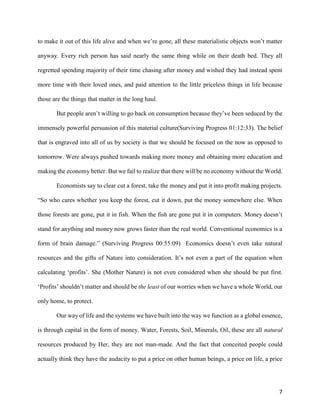 7
to make it out of this life alive and when we’re gone, all these materialistic objects won’t matter
anyway. Every rich person has said nearly the same thing while on their death bed. They all
regretted spending majority of their time chasing after money and wished they had instead spent
more time with their loved ones, and paid attention to the little priceless things in life because
those are the things that matter in the long haul.
But people aren’t willing to go back on consumption because they’ve been seduced by the
immensely powerful persuasion of this material culture(Surviving Progress 01:12:33). The belief
that is engraved into all of us by society is that we should be focused on the now as opposed to
tomorrow. Were always pushed towards making more money and obtaining more education and
making the economy better. But we fail to realize that there will be no economy without the World.
Economists say to clear cut a forest, take the money and put it into profit making projects.
“So who cares whether you keep the forest, cut it down, put the money somewhere else. When
those forests are gone, put it in fish. When the fish are gone put it in computers. Money doesn’t
stand for anything and money now grows faster than the real world. Conventional economics is a
form of brain damage.” (Surviving Progress 00:55:09) Economics doesn’t even take natural
resources and the gifts of Nature into consideration. It’s not even a part of the equation when
calculating ‘profits’. She (Mother Nature) is not even considered when she should be put first.
‘Profits’ shouldn’t matter and should be the least of our worries when we have a whole World, our
only home, to protect.
Our way of life and the systems we have built into the way we function as a global essence,
is through capital in the form of money. Water, Forests, Soil, Minerals, Oil, these are all natural
resources produced by Her, they are not man-made. And the fact that conceited people could
actually think they have the audacity to put a price on other human beings, a price on life, a price
 