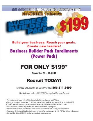 Build your business. Reach your goals.
Create new leaders!
Business	
  Builder	
  Pack	
  Enrollments
(Power	
  Pack)
FOR ONLY $199*
November 13 – 30, 2010
Recruit TODAY!
ENROLL ONLINE OR BY CONTACTING: 866.811.5499
*A minimum order of 199 PQP is required for enrollment.
 