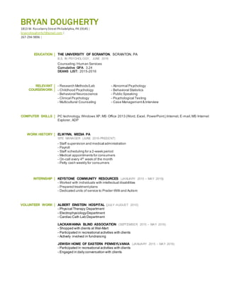 BRYAN DOUGHERTY
1813 W. RoseberryStreet Philadelphia, PA 19145 |
bryandougherty7@gmail.com |
267-294-9896 |
EDUCATION THE UNIVERSITY OF SCRANTON, SCRANTON, PA
B.S. IN PSYCHOLOGY, JUNE 2016
Counseling /Human Services
Cumulative GPA: 3.24
DEANS LIST: 2015-2016
RELEVANT
COURSEWORK
- Research Methods/Lab - Abnormal Psychology
- Childhood Psychology - Behavioral Statistics
- Behavioral Neuroscience - Public Speaking
- Clinical Psychology - Psychological Testing
- Multicultural Counseling - Case Management& Interview
COMPUTER SKILLS PC technology, Windows XP, MS Office 2013 (Word, Excel, PowerPoint,) Internet, E-mail,MS Internet
Explorer, ADP
WORK HISTORY ELWYNN, MEDIA PA
SITE MANAGER (JUNE 2016-PRESENT)
- Staff supervision and medical administration
- Payroll
- Staff scheduling for a 2-week period
- Medical appointments for consumers
- On-call every 4th
week of the month
- Petty cash weekly for consumers
INTERNSHIP KEYSTONE COMMUNITY RESOURCES (JANUARY 2015 – MAY 2015)
- Worked with individuals with intellectual disabilities
- Prepared treatmentplans
- Dedicated units of service to Prader-Willi and Autism
VOLUNTEER WORK ALBERT EINSTEIN HOSPITAL (JULY-AUGUST 2010)
- Physical Therapy Department
- ElectrophysiologyDepartment
- Cardiac Cath Lab Department
LACKAWANNA BLIND ASSOCIATION (SEPTEMBER 2015 – MAY 2016)
- Shopped with clients at Wal-Mart
- Participated in recreational activities with clients
- Actively involved in fundraising
JEWISH HOME OF EASTERN PENNSYLVANIA (JANUARY 2015 – MAY 2016)
- Participated in recreational activities with clients
- Engaged in daily conversation with clients
 