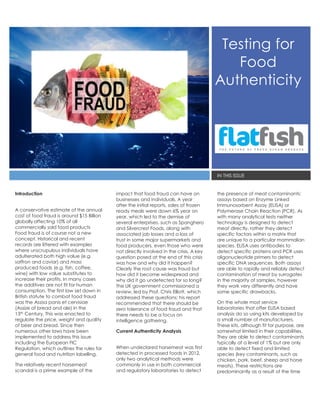 Testing for
Food
Authenticity
IN THIS ISSUE
Introduction
A conservative estimate of the annual
cost of food fraud is around $15 Billion
globally affecting 10% of all
commercially sold food products.
Food fraud is of course not a new
concept. Historical and recent
records are littered with examples
where unscrupulous individuals have
adulterated both high value (e.g.
saffron and caviar) and mass
produced foods (e.g. fish, coffee,
wine) with low value substitutes to
increase their profits. In many cases
the additives are not fit for human
consumption. The first law set down in
British statute to combat food fraud
was the Assisa panis et cervisiae
(Assize of bread and ale) in the
13th Century. This was enacted to
regulate the price, weight and quality
of beer and bread. Since then
numerous other laws have been
implemented to address this issue
including the European FIC
Regulation, which outlines the rules for
general food and nutrition labelling.
The relatively recent horsemeat
scandal is a prime example of the
impact that food fraud can have on
businesses and individuals. A year
after the initial reports, sales of frozen
ready meals were down 6% year on
year, which led to the demise of
several enterprises, such as Spanghero
and Silvercrest Foods, along with
associated job losses and a loss of
trust in some major supermarkets and
food producers, even those who were
not directly involved in the crisis. A key
question posed at the end of this crisis
was how and why did it happen?
Clearly the root cause was fraud but
how did it become widespread and
why did it go undetected for so long?
The UK government commissioned a
review, led by Prof. Chris Elliott, which
addressed these questions; his report
recommended that there should be
zero tolerance of food fraud and that
there needs to be a focus on
intelligence gathering.
Current Authenticity Analysis
When undeclared horsemeat was first
detected in processed foods in 2012,
only two analytical methods were
commonly in use in both commercial
and regulatory laboratories to detect
the presence of meat contaminants:
assays based on Enzyme Linked
Immunosorbent Assay (ELISA) or
Polymerase Chain Reaction (PCR). As
with many analytical tests neither
technology is designed to detect
meat directly, rather they detect
specific factors within a matrix that
are unique to a particular mammalian
species. ELISA uses antibodies to
detect specific proteins and PCR uses
oligonucleotide primers to detect
specific DNA sequences. Both assays
are able to rapidly and reliably detect
contamination of meat by surrogates
in the majority of samples, however
they work very differently and have
some specific drawbacks.
On the whole most service
laboratories that offer ELISA based
analysis do so using kits developed by
a small number of manufacturers.
These kits, although fit for purpose, are
somewhat limited in their capabilities.
They are able to detect contaminants
typically at a level of 1% but are only
able to detect fixed and limited
species (key contaminants, such as
chicken, pork, beef, sheep and horse
meats). These restrictions are
predominantly as a result of the time
 