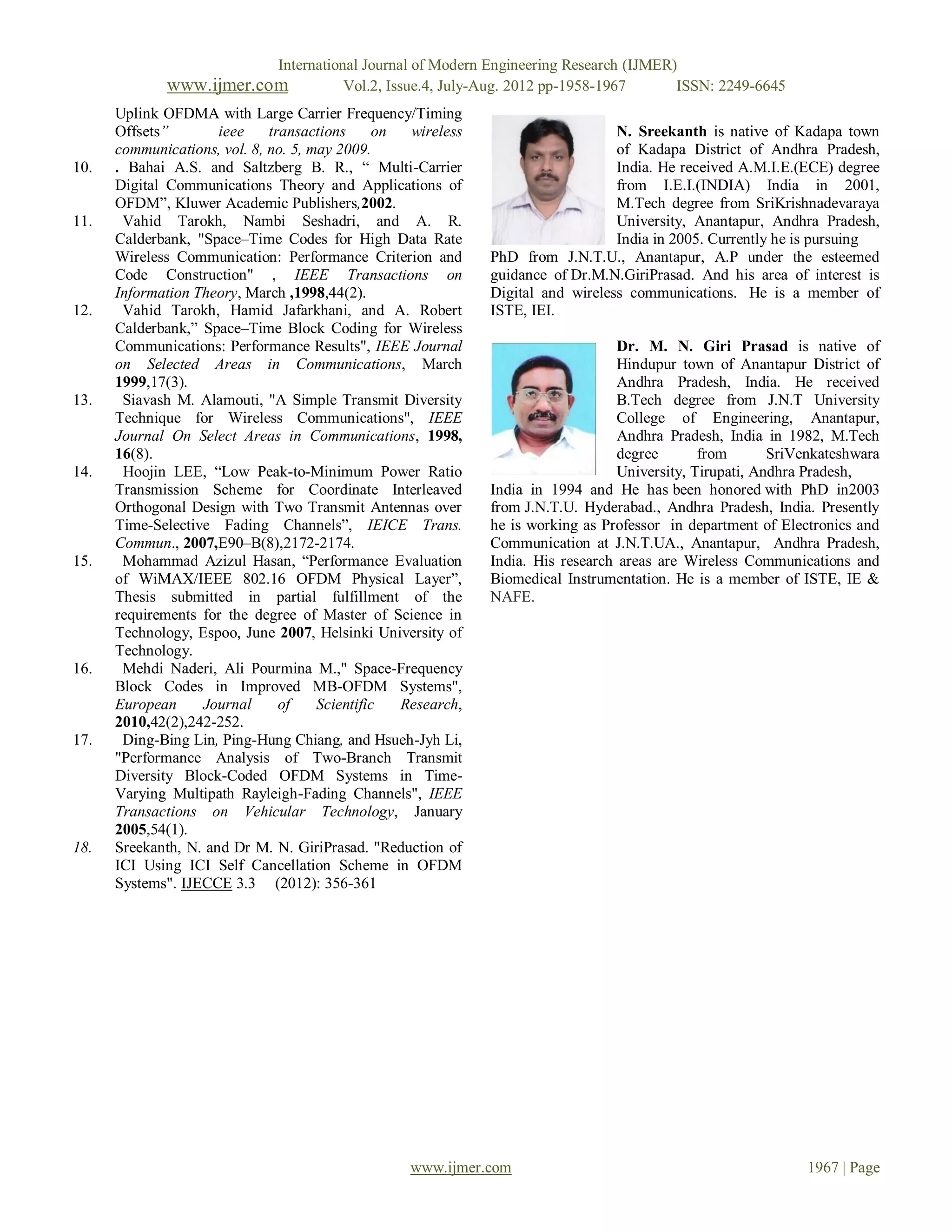 International Journal of Modern Engineering Research (IJMER)
              www.ijmer.com               Vol.2, Issue.4, July-Aug. 2012 pp-1958-1967      ISSN: 2249-6645
      Uplink OFDMA with Large Carrier Frequency/Timing
      Offsets”        ieee    transactions      on  wireless                      N. Sreekanth is native of Kadapa town
      communications, vol. 8, no. 5, may 2009.                                    of Kadapa District of Andhra Pradesh,
10.   . Bahai A.S. and Saltzberg B. R., “ Multi-Carrier                           India. He received A.M.I.E.(ECE) degree
      Digital Communications Theory and Applications of                           from I.E.I.(INDIA) India in 2001,
      OFDM”, Kluwer Academic Publishers,2002.                                     M.Tech degree from SriKrishnadevaraya
11.    Vahid Tarokh, Nambi Seshadri, and A. R.                                    University, Anantapur, Andhra Pradesh,
      Calderbank, "Space–Time Codes for High Data Rate                            India in 2005. Currently he is pursuing
      Wireless Communication: Performance Criterion and        PhD from J.N.T.U., Anantapur, A.P under the esteemed
      Code Construction" , IEEE Transactions on                guidance of Dr.M.N.GiriPrasad. And his area of interest is
      Information Theory, March ,1998,44(2).                   Digital and wireless communications. He is a member of
12.    Vahid Tarokh, Hamid Jafarkhani, and A. Robert           ISTE, IEI.
      Calderbank,” Space–Time Block Coding for Wireless
      Communications: Performance Results", IEEE Journal                           Dr. M. N. Giri Prasad is native of
      on Selected Areas in Communications, March                                   Hindupur town of Anantapur District of
      1999,17(3).                                                                  Andhra Pradesh, India. He received
13.    Siavash M. Alamouti, "A Simple Transmit Diversity                           B.Tech degree from J.N.T University
      Technique for Wireless Communications", IEEE                                 College of Engineering, Anantapur,
      Journal On Select Areas in Communications, 1998,                             Andhra Pradesh, India in 1982, M.Tech
      16(8).                                                                       degree       from       SriVenkateshwara
14.    Hoojin LEE, “Low Peak-to-Minimum Power Ratio                                University, Tirupati, Andhra Pradesh,
      Transmission Scheme for Coordinate Interleaved           India in 1994 and He has been honored with PhD in2003
      Orthogonal Design with Two Transmit Antennas over        from J.N.T.U. Hyderabad., Andhra Pradesh, India. Presently
      Time-Selective Fading Channels”, IEICE Trans.            he is working as Professor in department of Electronics and
      Commun., 2007,E90–B(8),2172-2174.                        Communication at J.N.T.UA., Anantapur, Andhra Pradesh,
15.    Mohammad Azizul Hasan, “Performance Evaluation          India. His research areas are Wireless Communications and
      of WiMAX/IEEE 802.16 OFDM Physical Layer”,               Biomedical Instrumentation. He is a member of ISTE, IE &
      Thesis submitted in partial fulfillment of the           NAFE.
      requirements for the degree of Master of Science in
      Technology, Espoo, June 2007, Helsinki University of
      Technology.
16.    Mehdi Naderi, Ali Pourmina M.," Space-Frequency
      Block Codes in Improved MB-OFDM Systems",
      European     Journal      of    Scientific   Research,
      2010,42(2),242-252.
17.    Ding-Bing Lin, Ping-Hung Chiang, and Hsueh-Jyh Li,
      "Performance Analysis of Two-Branch Transmit
      Diversity Block-Coded OFDM Systems in Time-
      Varying Multipath Rayleigh-Fading Channels", IEEE
      Transactions on Vehicular Technology, January
      2005,54(1).
18.   Sreekanth, N. and Dr M. N. GiriPrasad. "Reduction of
      ICI Using ICI Self Cancellation Scheme in OFDM
      Systems". IJECCE 3.3 (2012): 356-361




                                                   www.ijmer.com                                               1967 | Page
 