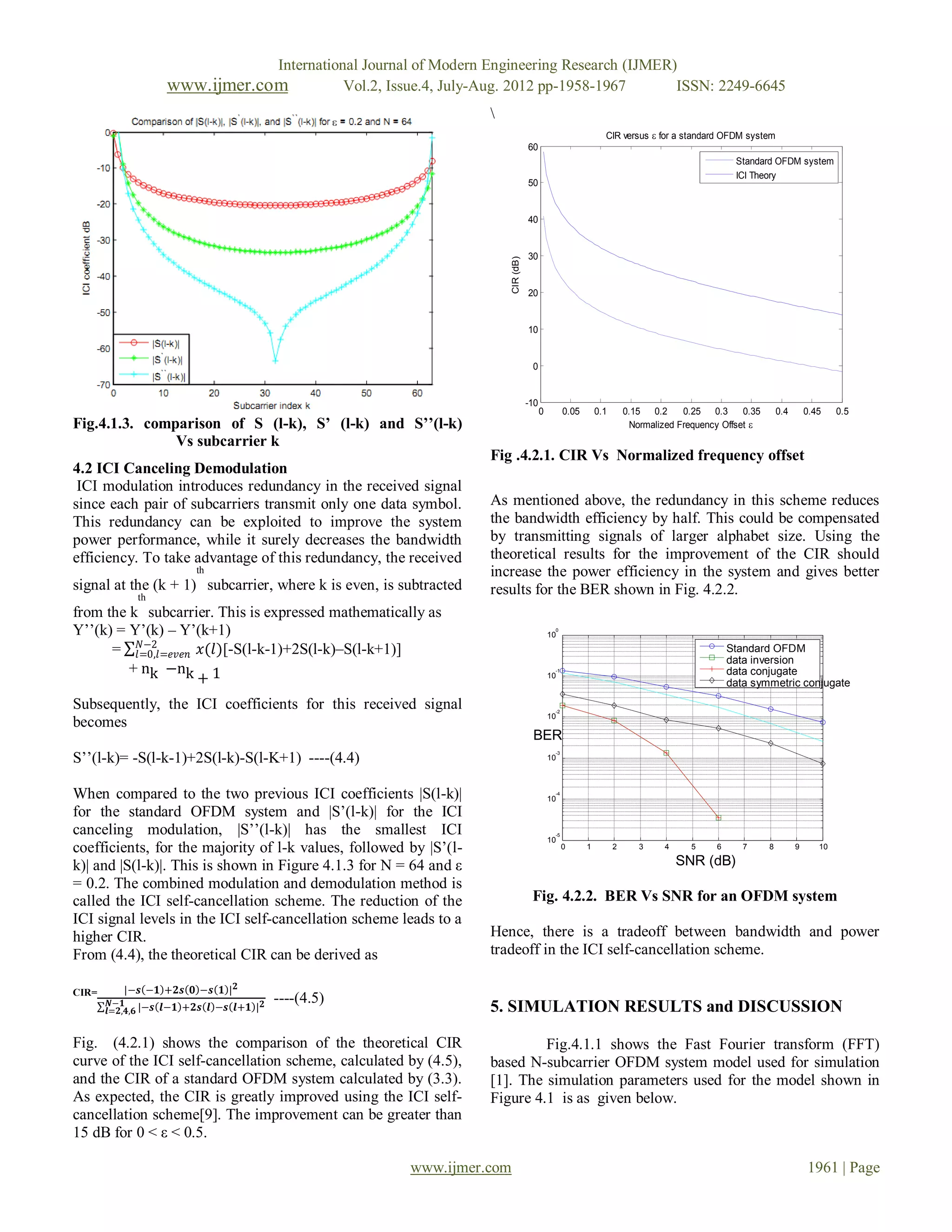 International Journal of Modern Engineering Research (IJMER)
                   www.ijmer.com                     Vol.2, Issue.4, July-Aug. 2012 pp-1958-1967      ISSN: 2249-6645
                                                                         
                                                                                                                     CIR versus  for a standard OFDM system
                                                                                        60
                                                                                                                                                       Standard OFDM system
                                                                                                                                                       ICI Theory
                                                                                        50


                                                                                        40


                                                                                        30




                                                                             CIR (dB)
                                                                                        20


                                                                                        10


                                                                                         0


                                                                                        -10
                                                                                              0         0.05       0.1       0.15 0.2      0.25 0.3      0.35       0.4       0.45    0.5
Fig.4.1.3. comparison of S (l-k), S’ (l-k) and S’’(l-k)                                                                        Normalized Frequency Offset 
               Vs subcarrier k
                                                                         Fig .4.2.1. CIR Vs Normalized frequency offset
4.2 ICI Canceling Demodulation
 ICI modulation introduces redundancy in the received signal
since each pair of subcarriers transmit only one data symbol.            As mentioned above, the redundancy in this scheme reduces
This redundancy can be exploited to improve the system                   the bandwidth efficiency by half. This could be compensated
power performance, while it surely decreases the bandwidth               by transmitting signals of larger alphabet size. Using the
efficiency. To take advantage of this redundancy, the received           theoretical results for the improvement of the CIR should
                         th                                              increase the power efficiency in the system and gives better
signal at the (k + 1) subcarrier, where k is even, is subtracted         results for the BER shown in Fig. 4.2.2.
             th
from the k subcarrier. This is expressed mathematically as
Y‟‟(k) = Y‟(k) – Y‟(k+1)                                                                           0
                                                                                                  10
          𝑁−2
      = 𝑙=0,𝑙=𝑒𝑣𝑒𝑛 𝑥(𝑙)[-S(l-k-1)+2S(l-k)–S(l-k+1)]                                                                                                   Standard OFDM
                                                                                                                                                      data inversion
         + nk −nk 1                                                                                -1                                                 data conjugate
                   +                                                                              10
                                                                                                                                                      data symmetric conjugate

Subsequently, the ICI coefficients for this received signal                                        -2
                                                                                                  10
becomes
                                                                                         BER
S‟‟(l-k)= -S(l-k-1)+2S(l-k)-S(l-K+1) ----(4.4)
                                                                                                   -3
                                                                                                  10



When compared to the two previous ICI coefficients |S(l-k)|                                        -4
                                                                                                  10
for the standard OFDM system and |S‟(l-k)| for the ICI
canceling modulation, |S‟‟(l-k)| has the smallest ICI                                              -5
                                                                                                  10
coefficients, for the majority of l-k values, followed by |S‟(l-                                        0      1         2      3     4     5     6      7      8         9      10

k)| and |S(l-k)|. This is shown in Figure 4.1.3 for N = 64 and ε                                                                          SNR (dB)
= 0.2. The combined modulation and demodulation method is
called the ICI self-cancellation scheme. The reduction of the                            Fig. 4.2.2. BER Vs SNR for an OFDM system
ICI signal levels in the ICI self-cancellation scheme leads to a
higher CIR.                                                              Hence, there is a tradeoff between bandwidth and power
From (4.4), the theoretical CIR can be derived as                        tradeoff in the ICI self-cancellation scheme.

CIR=      |−𝒔 −𝟏 +𝟐𝒔 𝟎 −𝒔 𝟏 | 𝟐
        𝑵−𝟏                           𝟐   ----(4.5)
       𝒍=𝟐,𝟒,𝟔 |−𝒔 𝒍−𝟏 +𝟐𝒔 𝒍 −𝒔 𝒍+𝟏 |                                    5. SIMULATION RESULTS and DISCUSSION

Fig. (4.2.1) shows the comparison of the theoretical CIR                          Fig.4.1.1 shows the Fast Fourier transform (FFT)
curve of the ICI self-cancellation scheme, calculated by (4.5),          based N-subcarrier OFDM system model used for simulation
and the CIR of a standard OFDM system calculated by (3.3).               [1]. The simulation parameters used for the model shown in
As expected, the CIR is greatly improved using the ICI self-             Figure 4.1 is as given below.
cancellation scheme[9]. The improvement can be greater than
15 dB for 0 < ε < 0.5.

                                                             www.ijmer.com                                                                                                    1961 | Page
 