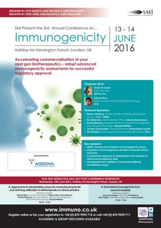 www.immuno.co.uk
Register online or fax your registration to +44 (0) 870 9090 712 or call +44 (0) 870 9090 711
ACADEMIC & GROUP DISCOUNTS AVAILABLE
A: Approaches to standardising assays for measuring drug levels
and anti drug antibodies to biotherapeutics in clinical practice
Workshop Leaders:
Hishani Kirby, Founder and Director, Hishani Kirby Associates Ltd
Daniel Sikkema, Executive Director, Head of Immunogenicity
and Clinical Immunology, GlaxoSmithKline
08.30 – 12.30
B: Unwanted immunogenicity from
bench to bedside
Workshop Leaders:
Arno Kromminga, CEO/CSO, IPM Biotech
Soﬁe Pattijn, Chief Technology Ofﬁcer, ImmunXperts
13.30 – 17.30
PLUS TWO INTERACTIVE HALF-DAY POST-CONFERENCE WORKSHOPS
Wednesday 15th June 2016, Holiday Inn Kensington Forum, London, UK
REGISTER BY 31ST MARCH AND RECEIVE A £400 DISCOUNT
REGISTER BY 29TH APRIL AND RECEIVE A £200 DISCOUNT
@SMIPHARM
#immunosmi
SMi Present the 3rd Annual Conference on…
Immunogenicity
Holiday Inn Kensington Forum, London, UK
13 - 14
JUNE
2016
Accelerating commercialisation of your
next gen biotherapeutics – adopt advanced
immunogenicity assessments for successful
regulatory approval
Key Sessions:
• MHRA: Towards harmonisation of immunogenicity assays
• Integration of immunogenicity risk data to forecast clinical
outcomes
• A harmonised approach to interpretation and reporting of
clinical immunogenicity data
• Development and validation of cell based antibody
neutralisation assays
Sponsored by
Chairs for 2016:
Annie De Groot,
CEO and CSO,
EpiVax, Inc.
Adnan Khan,
Senior Scientist Immunology/Pharmacology,
UCB
Featured Speakers:
• Meenu Wadhwa, Section Leader, Cytokines and Growth
Factors, NIBSC, MHRA
• Kei Kishimoto, Chief Scientiﬁc Ofﬁcer, Selecta Biosciences
• Daniel Sikkema, Executive Director, Head of Immunogenicity
and Clinical Immunology, GlaxoSmithKline
• Jochem Gokemeijer, Associate Director, Bristol-Myers Squibb
• Tim Hickling, Immunogenicity Sciences Discipline Lead, Pﬁzer
 
