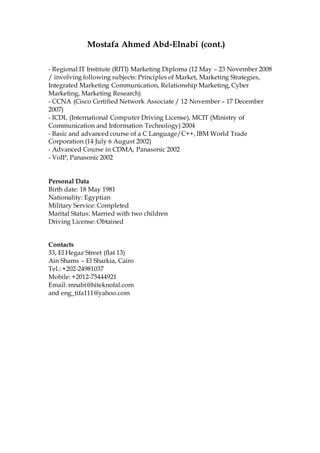Mostafa Ahmed Abd-Elnabi (cont.)
- Regional IT Institute (RITI) Marketing Diploma (12 May – 23 November 2008
/ involving following subjects: Principles of Market, Marketing Strategies,
Integrated Marketing Communication, Relationship Marketing, Cyber
Marketing, Marketing Research)
- CCNA (Cisco Certified Network Associate / 12 November – 17 December
2007)
- ICDL (International Computer Driving License), MCIT (Ministry of
Communication and Information Technology) 2004
- Basic and advanced course of a C Language/C++, IBM World Trade
Corporation (14 July 6 August 2002)
- Advanced Course in CDMA, Panasonic 2002
- VoIP, Panasonic 2002
Personal Data
Birth date: 18 May 1981
Nationality: Egyptian
Military Service: Completed
Marital Status: Married with two children
Driving License: Obtained
Contacts
33, El Hegaz Street (flat 13)
Ain Shams – El Sharkia, Cairo
Tel.: +202-24981037
Mobile: +2012-75444921
Email: mnabi@hiteknofal.com
and eng_tifa111@yahoo.com
 