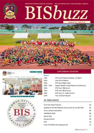 BISbuzz Issue 25 | 1
BRITISH INTERNATIONAL SCHOOL - HO CHI MINH CITY| SECONDARY CAMPUS
MARCH 13 | ISSUE 25
IN THIS ISSUE
From the Head Teacher          02 
Update to the BIS Website and Launch of our BIS HUB   03 
Cross campus educa on           05 
UNISMUN 2015             06 
Sports Day              07 
Spring Concert             09 
PTG                10 
From The BIStro & Underground        12 
March 
18th    PTG Lost Property Display, 12.30pm 
20th     Year 8 Full Report 
20th    PTG Quiz Night, 4pm 
20th ‐ 22th  Saigon Model United Na ons Conference 
24th    PTG Year 7&8 lunch 
25th    PTG Year 9&10 lunch 
26th    PTG Year 11, 12&13 lunch 
27th     Year 10 Short Report 
UPCOMING EVENTS
 