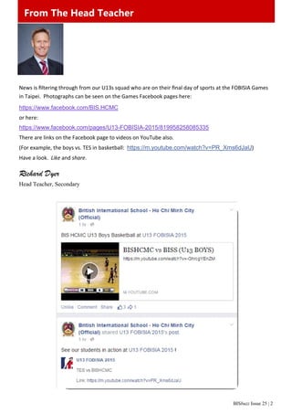 BISbuzz Issue 25 | 2
From The Head Teacher
News is ﬁltering through from our U13s squad who are on their ﬁnal day of sports at the FOBISIA Games 
in Taipei.  Photographs can be seen on the Games Facebook pages here:  
https://www.facebook.com/BIS.HCMC
or here: 
https://www.facebook.com/pages/U13-FOBISIA-2015/819958258085335
There are links on the Facebook page to videos on YouTube also. 
(For example, the boys vs. TES in basketball:  https://m.youtube.com/watch?v=PR_Xms6dJaU) 
Have a look.  Like and share. 
Richard Dyer
Head Teacher, Secondary
From The Head Teacher
 