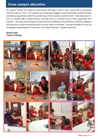 BISbuzz Issue 25 | 5
Cross campus education
On Friday 6th
 March, F1V made the long trek (for li le legs) to AP2 to visit a science lab in conjunc on 
with their topic on “Fire”.  The students put on laboratory goggles to be transformed into li le scien sts 
and did two experiments under the watchful eyes of their teachers and Mrs Smith.  Firstly they took it in 
turns  to  carefully  light  a  Bunsen  Burner  and  they  were  so  surprised  to  see  a  ﬂame  apparently  from        
nowhere.  Then they were treated to a demonstra on of diﬀerent coloured ﬂames created by dipping a 
wire loop into a variety of chemicals which was then held in a hot ﬂame.  They were excellent in their use 
of language saying things like “Purple ﬁre!” and “Nickel Chloride!”.  Excellent work F1V. 
 
Belinda Smith 
Teacher of Biology  
 