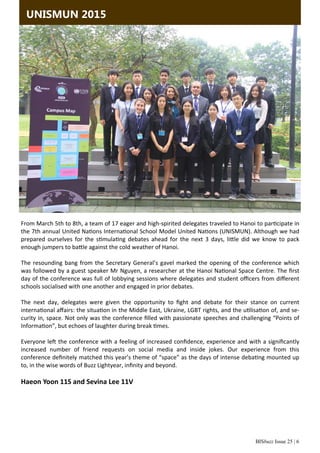 BISbuzz Issue 25 | 6
UNISMUN 2015
From March 5th to 8th, a team of 17 eager and high‐spirited delegates traveled to Hanoi to par cipate in 
the 7th annual United Na ons Interna onal School Model United Na ons (UNISMUN). Although we had 
prepared  ourselves  for  the  s mula ng  debates  ahead  for  the  next  3  days,  li le  did  we  know  to  pack 
enough jumpers to ba le against the cold weather of Hanoi. 
 
The resounding bang from the Secretary General’s gavel marked the opening of the conference which 
was followed by a guest speaker Mr Nguyen, a researcher at the Hanoi Na onal Space Centre. The ﬁrst 
day of the conference was full of lobbying sessions where delegates and student oﬃcers from diﬀerent 
schools socialised with one another and engaged in prior debates. 
 
The  next  day,  delegates  were  given  the  opportunity  to  ﬁght  and  debate  for  their  stance  on  current         
interna onal aﬀairs: the situa on in the Middle East, Ukraine, LGBT rights, and the u lisa on of, and se‐
curity in, space. Not only was the conference ﬁlled with passionate speeches and challenging “Points of 
Informa on”, but echoes of laughter during break  mes.  
 
Everyone le  the conference with a feeling of increased conﬁdence, experience and with a signiﬁcantly 
increased  number  of  friend  requests  on  social  media  and  inside  jokes.  Our  experience  from  this             
conference deﬁnitely matched this year’s theme of “space” as the days of intense deba ng mounted up 
to, in the wise words of Buzz Lightyear, inﬁnity and beyond. 
 
Haeon Yoon 11S and Sevina Lee 11V 
 
 