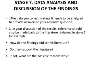 STAGE 7. DATA ANALYSIS AND
DISCUSSION OF THE FINDINGS
• . The data you collect in stage 6 needs to be analysed
to provide answers to your research question.
• 2. In your discussion of the results, reference should
also be made back to the literature reviewed in stage 2,
for example
• How do the findings add to this literature?
• Do they support the literature?
• If not, what are the possible reasons why?
 