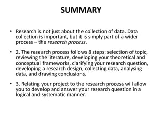 SUMMARY
• Research is not just about the collection of data. Data
collection is important, but it is simply part of a wider
process – the research process.
• 2. The research process follows 8 steps: selection of topic,
reviewing the literature, developing your theoretical and
conceptual frameworks, clarifying your research question,
developing a research design, collecting data, analysing
data, and drawing conclusions.
• 3. Relating your project to the research process will allow
you to develop and answer your research question in a
logical and systematic manner.
 