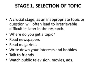 STAGE 1. SELECTION OF TOPIC
• A crucial stage, as an inappropriate topic or
question will often lead to irretrievable
difficulties later in the research.
• Where do you get a topic?
• Read newspapers
• Read magazines
• Write down your interests and hobbies
• Talk to friends
• Watch public television, movies, ads.
 