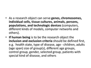 • As a research object can serve genes, chromosomes,
individual cells, tissue cultures, animals, persons,
populations, and technologic devices (computers,
different kinds of models, computer networks and
others).
• If human being is to be the research object the
inclusion and exclusion criteria should be defined first,
e.g. health state, type of disease, age - children, adults
(age span) size of group(s), different age groups,
control group, gender, selected group, patients with
special kind of disease, and others
 