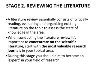STAGE 2. REVIEWING THE LITERATURE
•A literature review essentially consists of critically
reading, evaluating and organising existing
literature on the topic to assess the state of
knowledge in the area.
•When conducting the literature review it’s
important to concentrate on the scientific
literature, start with the most valuable research
journals in your topical area.
•During this stage you should aim to become an
‘expert’ in your field of research.
 