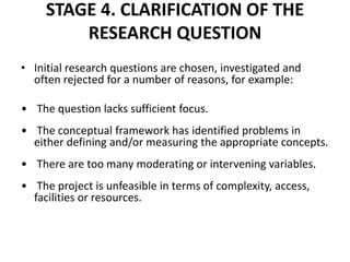 STAGE 4. CLARIFICATION OF THE
RESEARCH QUESTION
• Initial research questions are chosen, investigated and
often rejected for a number of reasons, for example:
• The question lacks sufficient focus.
• The conceptual framework has identified problems in
either defining and/or measuring the appropriate concepts.
• There are too many moderating or intervening variables.
• The project is unfeasible in terms of complexity, access,
facilities or resources.
 