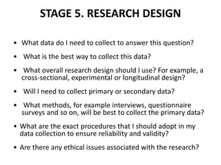 STAGE 5. RESEARCH DESIGN
• What data do I need to collect to answer this question?
• What is the best way to collect this data?
• What overall research design should I use? For example, a
cross-sectional, experimental or longitudinal design?
• Will I need to collect primary or secondary data?
• What methods, for example interviews, questionnaire
surveys and so on, will be best to collect the primary data?
• What are the exact procedures that I should adopt in my
data collection to ensure reliability and validity?
• Are there any ethical issues associated with the research?
 
