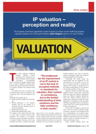 Intellectual Property magazine 11www.intellectualpropertymagazine.com April 2014
IP valuation –
perception and reality
The European Commission appointed a panel of experts to review current intellectual property
valuation methods, one of the panel members Jackie Maguire reports on its main findings
T
he newly published Intellectual
Property Valuation report1
summarises the conclusions and
recommendations of the European
Commission (EC)-appointed
panel of European IP valuation experts drawn
from a range of disciplines, including those
involved with accounting, business valuation,
IP consulting, litigation and damage award
activities.
The panel’s task was to consider how
IP valuation plays a part in the policy for the
“innovation union” and the bottlenecks that
occur.
Specifically, the mandate was to:
•	 Review valuation methods for IP and their
use;
•	 Identify bottlenecks in the valuation
methods used for the purpose of a
company’s financial reporting, access to
finance and litigation;
•	 Identify good practices; and
•	 Recommend possible policy actions.
The findings of the report show that there
is a clear need to increase market actors’
confidence and certainty in IP valuation
methods as a way to stimulate IP transactions,
to support IP-based financing and to give
companies the tools to provide information
about their IP. This will allow investors to
better understand the business and the value
of the company itself and even to provide
decision makers with the required information
to decide whether to enforce or to license IP.
However, as IP is, by its nature, innovative and
therefore different, each case for valuation
requires investigation, rather than having an
automated approach to IP valuation.
Interestingly, the expert group has
demonstrated that the bottleneck for the
improvement of an IP market is not in the
lack of accepted methods or standards for
valuation, their content or consistency, but in
the limited understanding of their existence
and the little confidence in their results.
Numerous valuation standards have been
published during recent years concerning
different IP rights with different geographical
scope and different regulatory approaches.
They have different binding powers for
professionals, organisations and/or for certain
applications. It is important to note that these
standardsandguidelineshavenocontradictory
content. Also, from a content perspective they
are quite homogeneous.
So the tools are available to value IP and
with a drive for economic growth through
innovation, a solution is much needed to fund
the commercialisation of innovative ideas,
ideally with the value of the IP asset acting as
collateral. Overcoming the barriers to lending
against IP assets is therefore attractive at a
national and European Level.
Equity investors typically invest into
News analysis
“The bottleneck
for the improvement
of an IP market is
not in the lack of
accepted methods
or standards for
valuation, their content
or consistency,
but in the limited
understanding of their
existence and the
little confidence
in their results.”
 