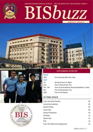 BISbuzz Issue 27 | 1
BRITISH INTERNATIONAL SCHOOL - HO CHI MINH CITY| SECONDARY CAMPUS
MARCH 27 | ISSUE 27
IN THIS ISSUE
From the Head Teacher          02 
University Guidance             05 
World TB Day               07 
Green Day              09 
School Produc on            10 
Ac vi es              11 
Sports Day              13 
PTG                14 
From The BIStro & Underground        19 
March 
30th     UK University Mini Fair, 3pm 
April 
1st    Spring Concert, 6.30pm 
2nd     Year 9 Vietnamese Trip 
4th ‐ 5th  Year 10 Interna onal Award Expedi ons– Dalat 
9th     Year 8 Vietnamese Trip 
10th     Year 9 Full Report 
UPCOMING EVENTS
 
