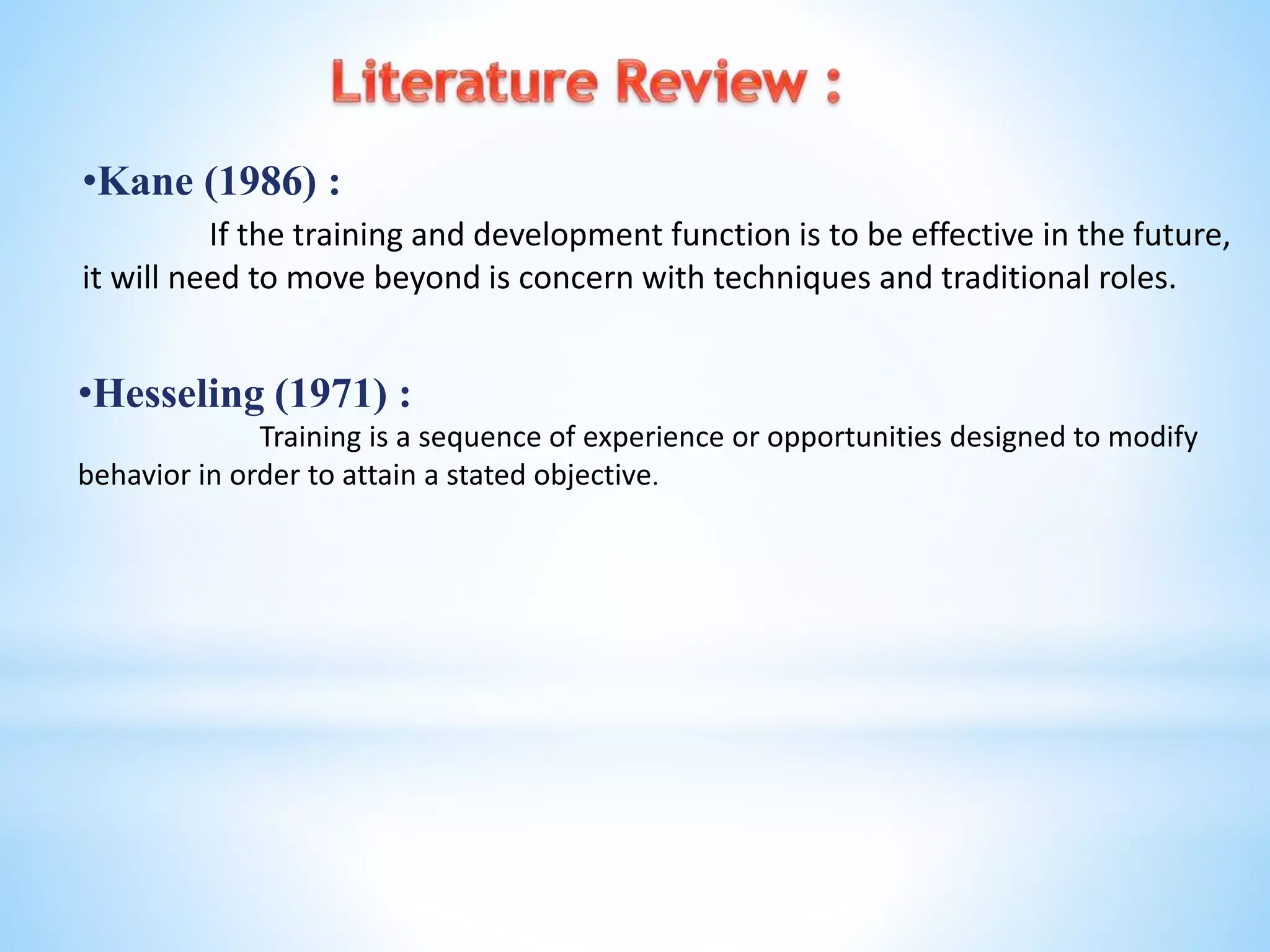 •Kane (1986) :
If the training and development function is to be effective in the future,
it will need to move beyond is concern with techniques and traditional roles.
•Hesseling (1971) :
Training is a sequence of experience or opportunities designed to modify
behavior in order to attain a stated objective.
 
