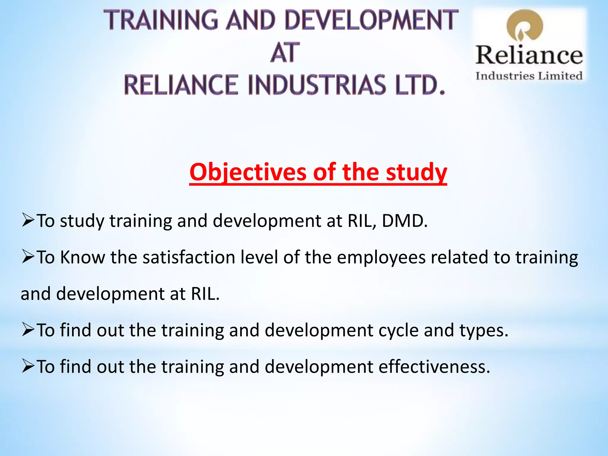 Objectives of the study
To study training and development at RIL, DMD.
To Know the satisfaction level of the employees related to training
and development at RIL.
To find out the training and development cycle and types.
To find out the training and development effectiveness.
 