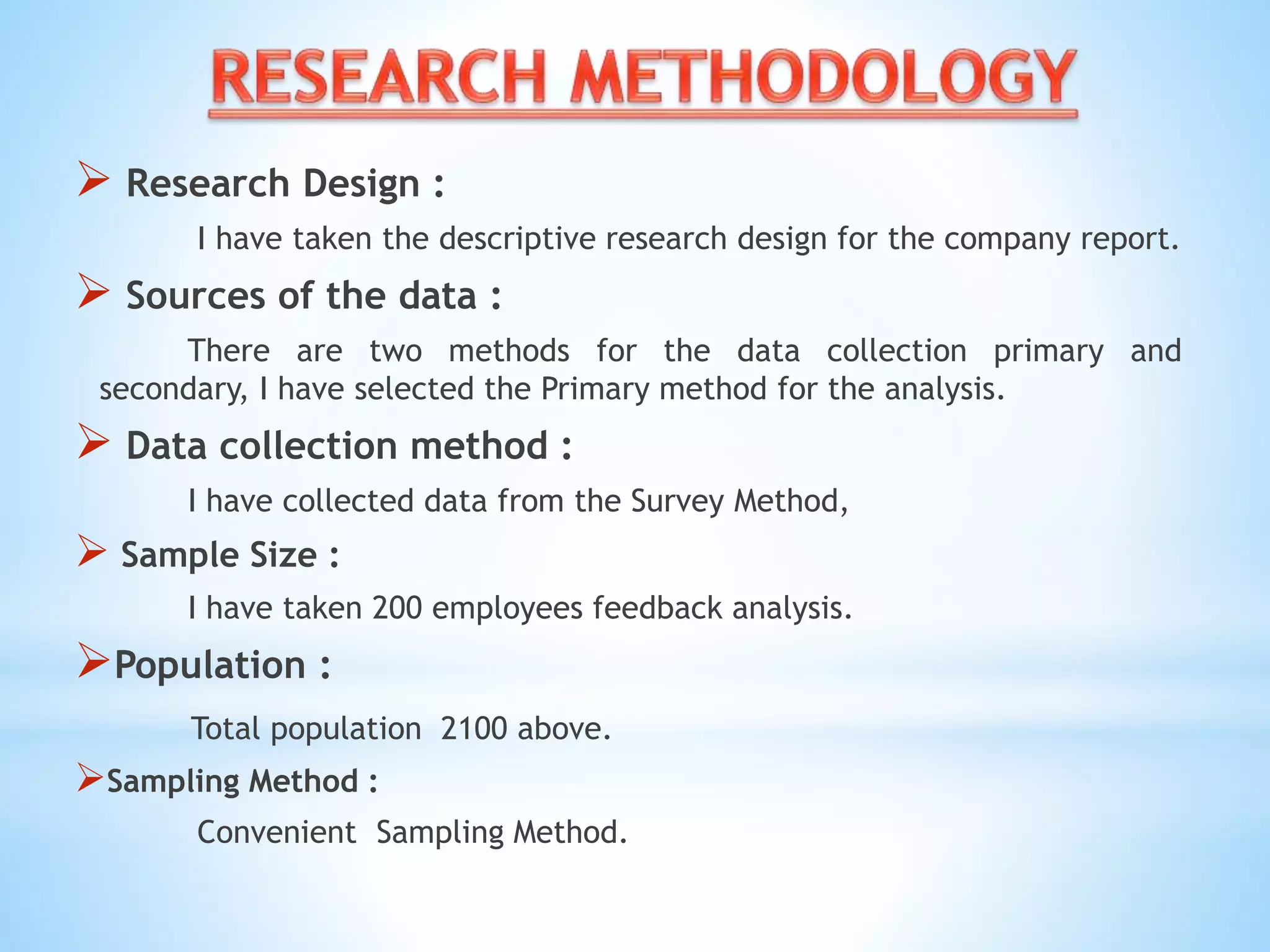  Research Design :
I have taken the descriptive research design for the company report.
 Sources of the data :
There are two methods for the data collection primary and
secondary, I have selected the Primary method for the analysis.
 Data collection method :
I have collected data from the Survey Method,
 Sample Size :
I have taken 200 employees feedback analysis.
Population :
Total population 2100 above.
Sampling Method :
Convenient Sampling Method.
 