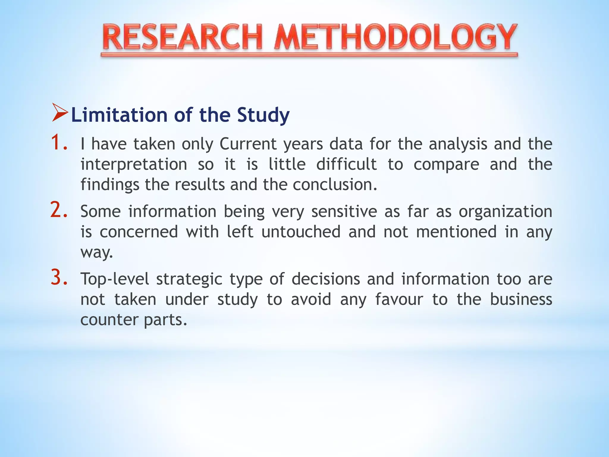 Limitation of the Study
1. I have taken only Current years data for the analysis and the
interpretation so it is little difficult to compare and the
findings the results and the conclusion.
2. Some information being very sensitive as far as organization
is concerned with left untouched and not mentioned in any
way.
3. Top-level strategic type of decisions and information too are
not taken under study to avoid any favour to the business
counter parts.
 