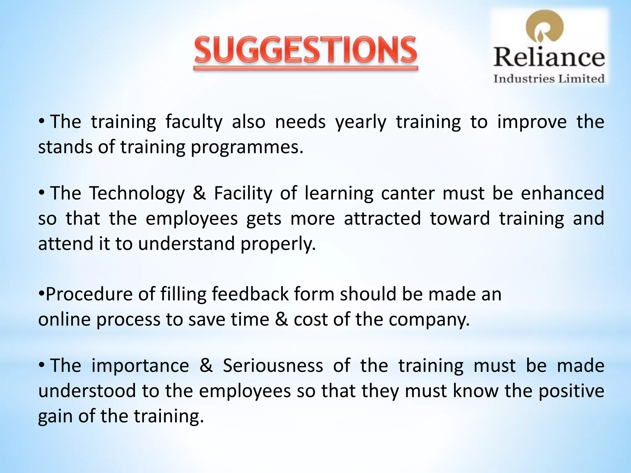 • The training faculty also needs yearly training to improve the
stands of training programmes.
• The Technology & Facility of learning canter must be enhanced
so that the employees gets more attracted toward training and
attend it to understand properly.
•Procedure of filling feedback form should be made an
online process to save time & cost of the company.
• The importance & Seriousness of the training must be made
understood to the employees so that they must know the positive
gain of the training.
 
