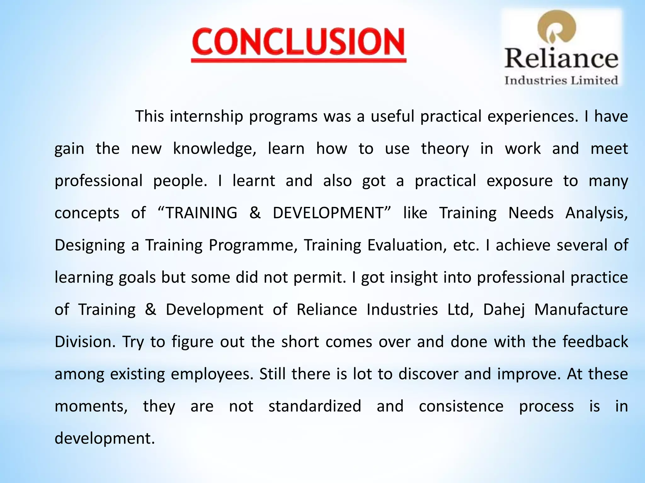 This internship programs was a useful practical experiences. I have
gain the new knowledge, learn how to use theory in work and meet
professional people. I learnt and also got a practical exposure to many
concepts of “TRAINING & DEVELOPMENT” like Training Needs Analysis,
Designing a Training Programme, Training Evaluation, etc. I achieve several of
learning goals but some did not permit. I got insight into professional practice
of Training & Development of Reliance Industries Ltd, Dahej Manufacture
Division. Try to figure out the short comes over and done with the feedback
among existing employees. Still there is lot to discover and improve. At these
moments, they are not standardized and consistence process is in
development.
 