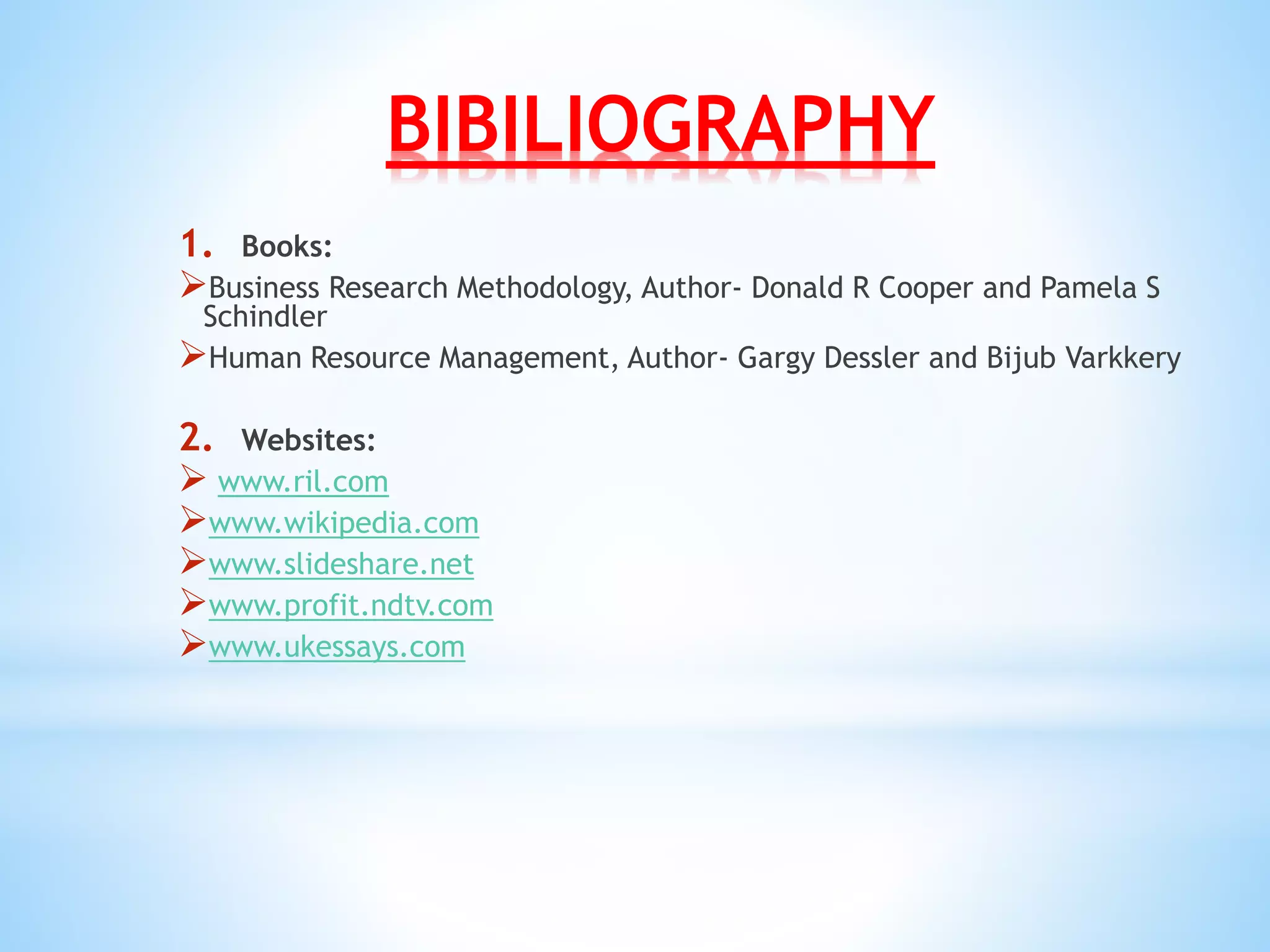 BIBILIOGRAPHY
1. Books:
Business Research Methodology, Author- Donald R Cooper and Pamela S
Schindler
Human Resource Management, Author- Gargy Dessler and Bijub Varkkery
2. Websites:
 www.ril.com
www.wikipedia.com
www.slideshare.net
www.profit.ndtv.com
www.ukessays.com
 