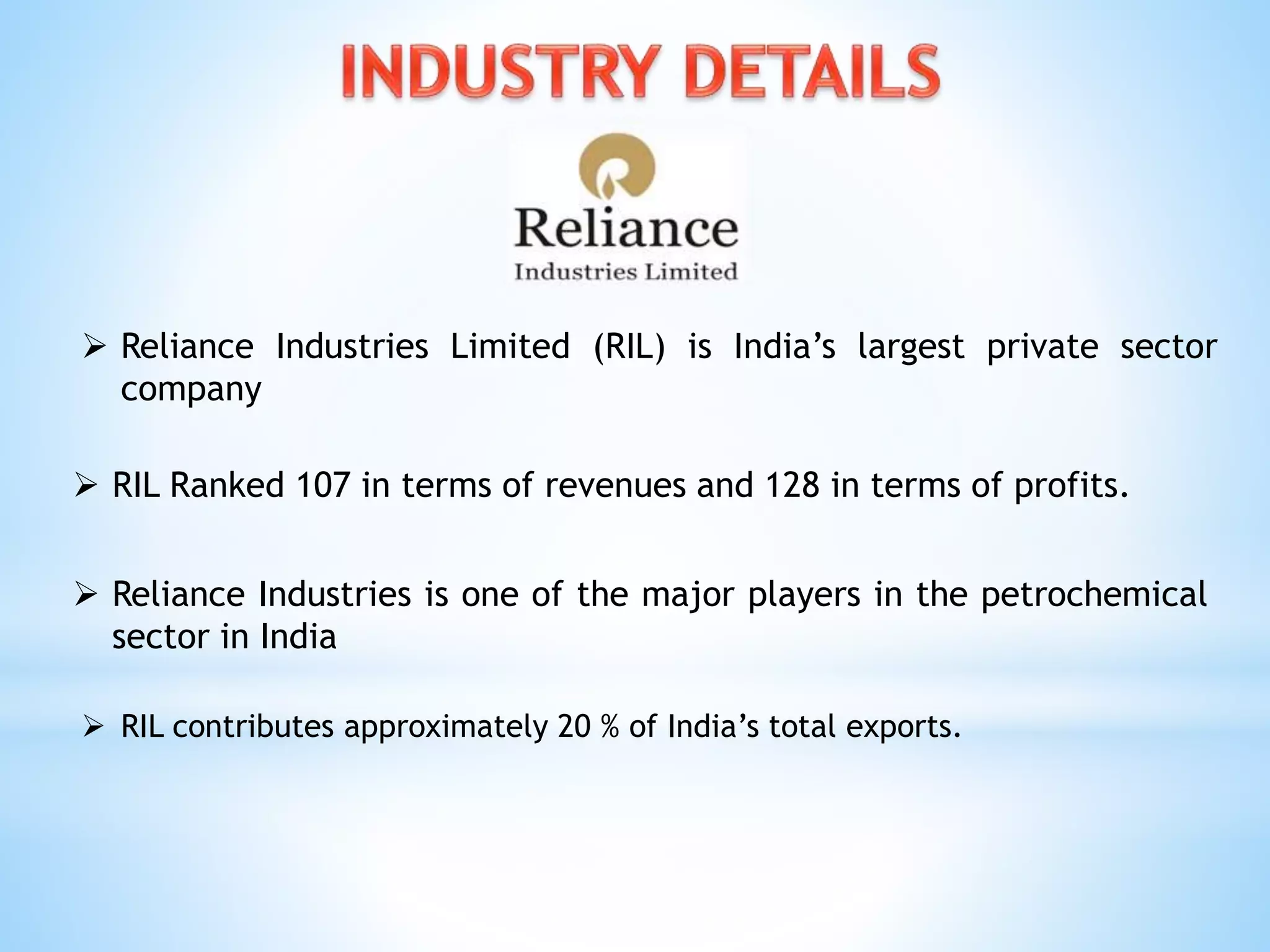  Reliance Industries Limited (RIL) is India’s largest private sector
company
 RIL Ranked 107 in terms of revenues and 128 in terms of profits.
 Reliance Industries is one of the major players in the petrochemical
sector in India
 RIL contributes approximately 20 % of India’s total exports.
 