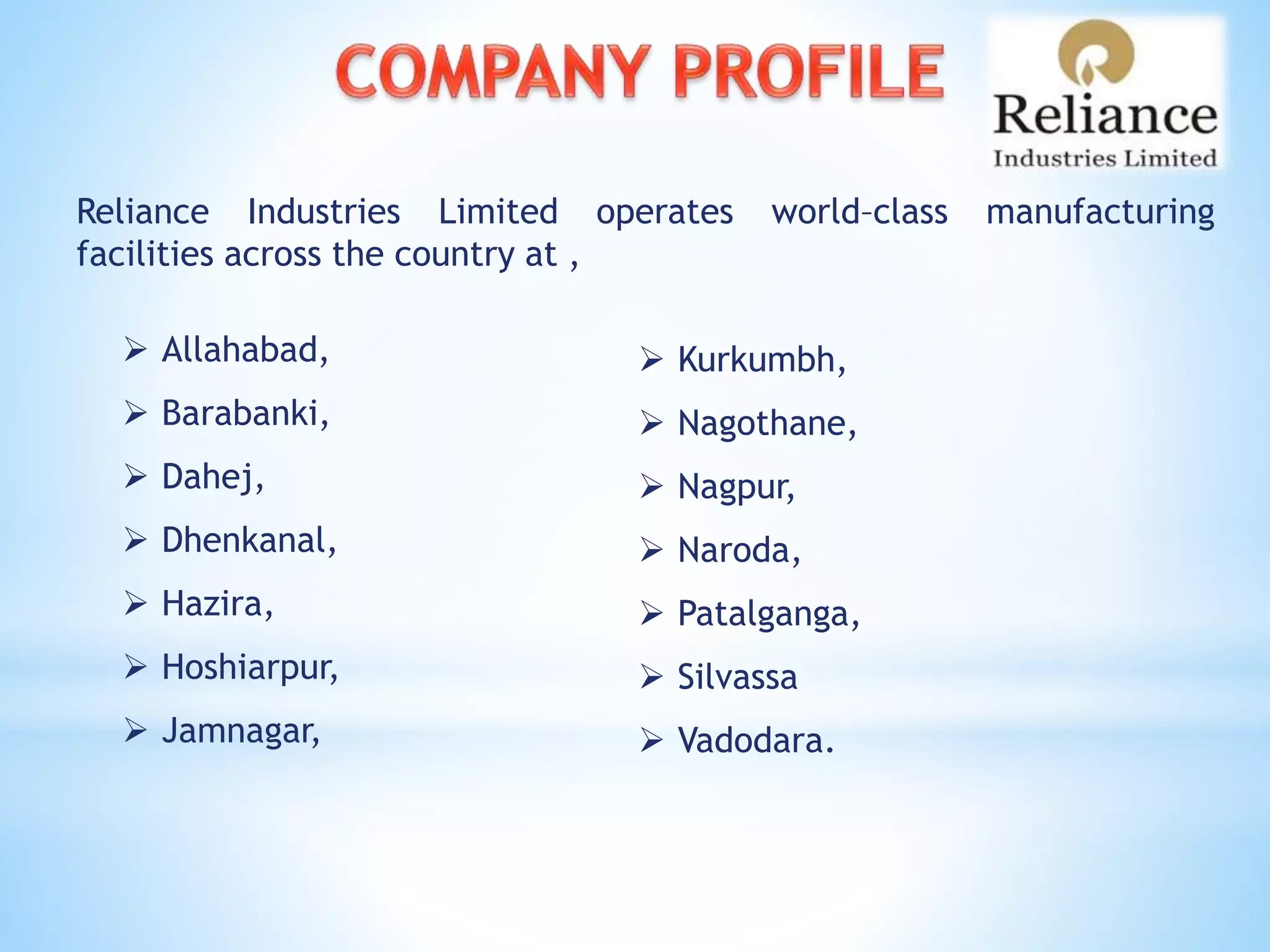 Reliance Industries Limited operates world–class manufacturing
facilities across the country at ,
 Allahabad,
 Barabanki,
 Dahej,
 Dhenkanal,
 Hazira,
 Hoshiarpur,
 Jamnagar,
 Kurkumbh,
 Nagothane,
 Nagpur,
 Naroda,
 Patalganga,
 Silvassa
 Vadodara.
 