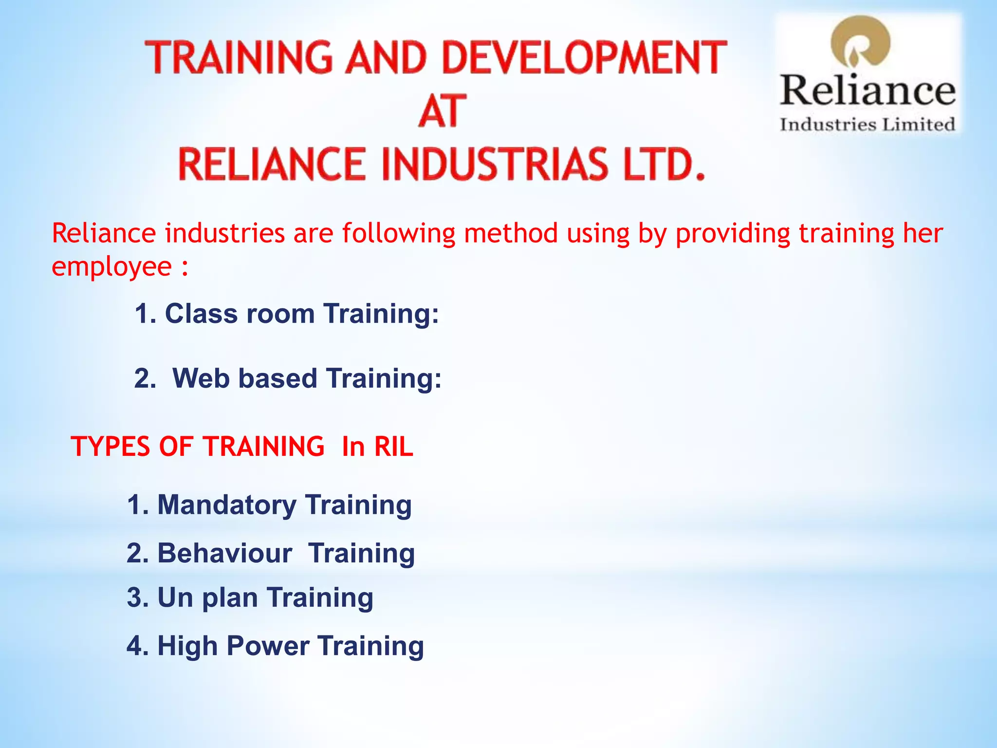 Reliance industries are following method using by providing training her
employee :
1. Class room Training:
2. Web based Training:
TYPES OF TRAINING In RIL
1. Mandatory Training
2. Behaviour Training
3. Un plan Training
4. High Power Training
 