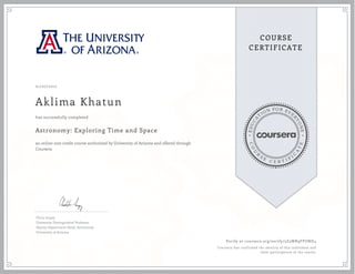 EDUCA
T
ION FOR EVE
R
YONE
CO
U
R
S
E
C E R T I F
I
C
A
TE
COURSE
CERTIFICATE
01/07/2017
Aklima Khatun
Astronomy: Exploring Time and Space
an online non-credit course authorized by University of Arizona and offered through
Coursera
has successfully completed
Chris Impey
University Distinguished Professor
Deputy Department Head, Astronomy
University of Arizona
Verify at coursera.org/verify/5Z3WR9FPUND4
Coursera has confirmed the identity of this individual and
their participation in the course.
 