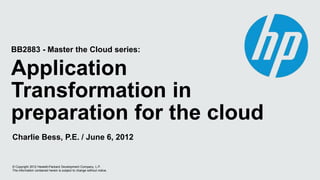 BB2883 - Master the Cloud series:

Application
Transformation in
preparation for the cloud
Charlie Bess, P.E. / June 6, 2012


© Copyright 2012 Hewlett-Packard Development Company, L.P.
The information contained herein is subject to change without notice.
 
