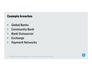 Example breaches

•          Global Banks
•          Community Bank
•          Bank Outsourcer
•          Exchange
•          Payment Networks



16   © Copyright 2012 Hewlett-Packard Development Company, L.P. The information contained herein is subject to change without notice.
 