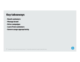 Key takeaways
• Reach customers
• Manage brand
• Drive campaigns
• Learn from customers
• Govern usage appropriately




32
32   © Copyright 2012 Hewlett-Packard Development Company, L.P. The information contained herein is subject to change without notice.
 