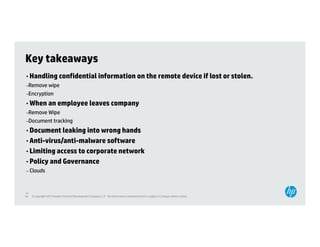 Key takeaways
• Handling confidential information on the remote device if lost or stolen.
–Remove wipe
–Encryption
     yp
• When an employee leaves company
–Remove Wipe
–Document tracking
                 g
• Document leaking into wrong hands
• Anti-virus/anti-malware software
• Limiting access to corporate network
• Policy and Governance
– Clouds



40
40   © Copyright 2012 Hewlett-Packard Development Company, L.P. The information contained herein is subject to change without notice.
 