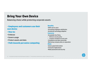 Bring Your Own Device
Balancing choice while protecting corporate assets

                                                                                                                   Benefits
• Employees and customers use their                                                                                •Shift cost to users
own device                                                                                                         •Increasing employee satisfaction
                                                                                                                   •Accelerate technology adoption
• How to:
                                                                                                                   Concerns
• Embrace                                                                                                          •Acceptable Use Policy
                                                                                                                    Acceptable
                                                                                                                   • Minimum security policy
• Govern usage
                                                                                                                   • Company mandated security tools
• Protect assets and data                                                                                          •Compliance and data ownership
                                                                                                                   •Retrieving company data on separation
• Path towards pervasive computing                                                                                 Risks
                                                                                                                    i k
                                                                                                                   •Unencrypted information
                                                                                                                   •Consumer Applications
                                                                                                                   •Weak passwords and security



42   © Copyright 2012 Hewlett-Packard Development Company, L.P. The information contained herein is subject to change without notice.
 