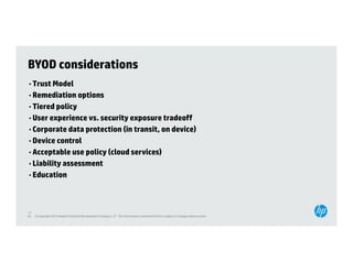 BYOD considerations
• Trust Model
• Remediation options
• Tiered policy
• User experience vs. security exposure tradeoff
• Corporate data protection (in transit, on device)
• Device control
• Acceptable use policy (cloud services)
• Liability assessment
     b l ty ssess e t
• Education




45
45   © Copyright 2012 Hewlett-Packard Development Company, L.P. The information contained herein is subject to change without notice.
 