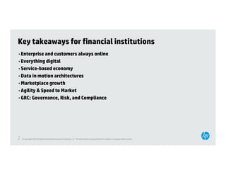 Key takeaways for financial institutions
• Enterprise and customers always online
• Everything digital
• Service based economy
  Service-based
• Data in motion architectures
• Marketplace growth
• Agility & Speed to Market
• GRC: Governance, Risk, and Compliance




47
47   © Copyright 2012 Hewlett-Packard Development Company, L.P. The information contained herein is subject to change without notice.
 