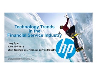Technology Trends
          in the
Financial Service Industry
                         y
Larry Ryan
June 22nd, 2012
J       d

Chief Technologist, Financial Service Industry


© Copyright 2012 Hewlett-Packard Development Company, L.P.
The information contained herein is subject to change without notice.
 