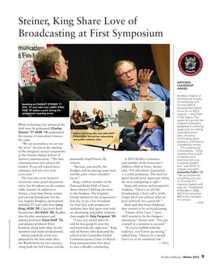 SteinerSymposium:DuaneZehr.
NATIONAL
LEADERSHIP
AWARD
Bradley’s chapter of
the National Society
of Leadership and
Success (NSLS)
received the highest
honor for an NSLS
chapter — the Order
of the Sigma. The
award recognized the
chapter’s exemplary
leadership in achieving
goals such as crafting
a detailed action
plan, choosing
and funding guest
speakers, and hosting
a leadership retreat.
The students did
it themselves. “Other
chapters have a staff
of advisers and
directors, but ours
is entirely student
run,” said 2014–15
chapter president
Samantha Pallini ’15.
“We accomplished
something just nine
or 10 of the 475
national chapters will
ever do.” Established
at Bradley in 2008,
NSLS has more than
800 active members
on campus.
— M.B.
Steiner, King Share Love of
Broadcasting at First Symposium
While technology has advanced the
field since he graduated, Charley
Steiner ’71 HON ’10 emphasized
the essence of journalism remains
the same.
“We are storytellers, we are not
the story,” he said at the opening
of the inaugural annual symposium
at the Charley Steiner School of
Sports Communication. “The best
communication isn’t always the
loudest. If you tell a good story,
substance will win over style
every time.”
The four-day event featured
classroom visits, panel discussions
and a live broadcast on the campus
cable channel. In addition to
Steiner, a four-time Emmy winner
and current broadcaster for the
Los Angeles Dodgers, participants
included TV and radio host Larry
King, HON ’09; Cincinnati Reds
broadcaster Jim Kelch ’80; Bradley
play-by-play announcer and
adjunct professor Dave Snell ’76;
and adjunct professor Dave
Kindred, along with other faculty
members and media professionals.
Steiner joked the event was
planned for the first week after
the World Series for two reasons,
citing both the Fall Classic and the
potentially frigid Peoria, Ill.,
winters.
“Because, just maybe, the
Dodgers will be playing some year;
and the polar vortex shouldn’t
hit us.”
King, a fellow member of the
National Radio Hall of Fame,
shares Steiner’s lifelong devotion
to the Dodgers. The longtime
friends teamed on the symposium’s
first day to do a live broadcast
for Visit Day with prospective
students; they also spent time with
an advertising and public relations
class taught by Katy Ferguson ’04.
“I was very proud when he
said he was going to start this
and teach kids the right way,” King
said of Steiner, who dedicated the
school at the Caterpillar Global
Communications Center in March.
King announced his own plans
to start a Bradley scholarship.
A 2003 Bradley Centurion
and member of the University’s
Athletics Hall of Fame, Steiner
said, “I’m old school. Journalism
is a noble profession. The need for
speed should never supersede telling
the story and getting it right.”
King told current and prospective
students, “There’s no job like
broadcasting. I don’t call it work.
I hope all of you achieve what we
have achieved. It’s a great life.”
Both said that from childhood
they wanted to be in broadcasting.
“I knew when I was 7 years
old I wanted to be the Dodgers’
announcer,” Steiner said. “You put
yourself in a position to succeed.”
“If you’re truthful with the
audience, you’ll never go wrong,”
added King. “Always be yourself.
Don’t try to be somebody else.”
— B.G.
Speaking to CHARLEY STEINER ‘71
(left), TV and radio host LARRY KING,
HON ‘09 makes a point during the
symposium’s opening event.
Bradley Hilltopics Winter 2016 9
Steiner and King also met with KATY
FERGUSON ‘04 and her advertising
and public relations class.
 