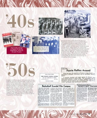 Bradley Hilltopics Winter 2016 13
’40s
’50s
Introduced mere months before the attack on
Pearl Harbor and the U.S. entry into World War II,
the magazine focused on news of the war and
Bradley’s contributions to it. Chatty letters from
service members and their wives in distant locations
and reports on military training on campus kept
alumni up to date. The magazine changed sizes and
paper styles and went from publishing quarterly to
10 times a year. After the war, returning servicemen
flocked to campus, filling classrooms and joining
fraternities. Marriage announcements and the
resulting Baby Boom’s birth notices took up an
increasing number of pages.
Bradley’s enrollment growth and construction of new
buildings continue to be chronicled. Faculty and staff
moves are front-page news, as are appearances on
campus by top entertainers and speakers, including
President Dwight D. Eisenhower. Military activities
are still major news, with stories featuring Bradley’s
AFROTC unit and alumni serving in the U.S. and
overseas. Printing 10 times a year, marriages and
births continue to make up a sizable portion of the
magazine. The highs and lows of Bradley athletics
are showcased, complete with box scores for alumni
living far from the Peoria area.
Visit bradley.edu/go/
ht-75years to view the
publications’ covers for
the past 75 years.
 