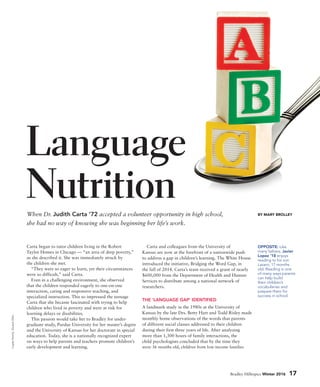 Carta began to tutor children living in the Robert
Taylor Homes in Chicago — “an area of deep poverty,”
as she described it. She was immediately struck by
the children she met.
“They were so eager to learn, yet their circumstances
were so difficult,” said Carta.
Even in a challenging environment, she observed
that the children responded eagerly to one-on-one
interaction, caring and responsive teaching, and
specialized instruction. This so impressed the teenage
Carta that she became fascinated with trying to help
children who lived in poverty and were at risk for
learning delays or disabilities.
This passion would take her to Bradley for under-
graduate study, Purdue University for her master’s degree
and the University of Kansas for her doctorate in special
education. Today, she is a nationally recognized expert
on ways to help parents and teachers promote children’s
early development and learning.
Carta and colleagues from the University of
Kansas are now at the forefront of a nationwide push
to address a gap in children’s learning. The White House
introduced the initiative, Bridging the Word Gap, in
the fall of 2014. Carta’s team received a grant of nearly
$600,000 from the Department of Health and Human
Services to distribute among a national network of
researchers.
THE ‘LANGUAGE GAP’ IDENTIFIED
A landmark study in the 1980s at the University of
Kansas by the late Drs. Betty Hart and Todd Risley made
monthly home observations of the words that parents
of different social classes addressed to their children
during their first three years of life. After analyzing
more than 1,300 hours of family interactions, the
child psychologists concluded that by the time they
were 36 months old, children from low-income families
When Dr. Judith Carta ’72 accepted a volunteer opportunity in high school,
she had no way of knowing she was beginning her life’s work.
Language
Nutrition BY MARY BROLLEY
OPPOSITE: Like
many fathers, Javier
Lopez ’18 enjoys
reading to his son
Lazaro, 17 months
old. Reading is one
of many ways parents
can help build
their children’s
vocabularies and
prepare them for
success in school.
Bradley Hilltopics Winter 2016 17
Lopezfamily:DuaneZehr.
 