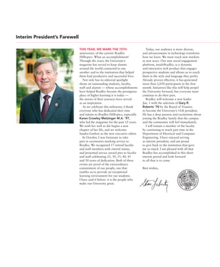 Interim President’s Farewell
THIS YEAR, WE MARK THE 75TH
anniversary of the current Bradley
Hilltopics. What an accomplishment!
Through the years, the University’s
magazine has served to keep alumni
around the world connected to one
another and to the institution that helped
them lead productive and successful lives.
Not only has its editorial spotlight
shone on outstanding students, faculty,
staff and alumni — whose accomplishments
have helped Bradley become the prestigious
place of higher learning it is today —
the stories of their journeys have served
as an inspiration.
As we celebrate this milestone, I thank
everyone who has dedicated their time
and talents to Bradley Hilltopics, especially
Karen Crowley Metzinger M.A. ’97,
who led the magazine for the past 12 years.
We wish her well as she begins a new
chapter of her life, and we welcome
Sandra Guthrie as the new executive editor.
In October, I was fortunate to take
part in ceremonies marking service to
Bradley. We recognized 17 retired faculty
and staff members with emeriti status,
and presented service award pins to faculty
and staff celebrating 25, 30, 35, 40, 45
and 50 years of dedication. Both of these
events are proof of the extraordinary
commitment of our people, one that
enables us to provide an exceptional
learning environment for our students.
I have said it before: it is the people who
make our University great.
Today, our audience is more diverse,
and advancements in technology transform
how we learn. We must reach new markets
in new ways. Our new social engagement
platform, insideBradley, is a dynamic
and interactive web product that engages
prospective students and allows us to reach
them in the style and language they prefer.
Already proven effective, it has generated
more than 2,050 participants in the first
month. Initiatives like this will help propel
the University forward, but everyone must
continue to do their part.
Bradley will welcome a new leader
Jan. 1 with the selection of Gary R.
Roberts ’70 by the Board of Trustees
to become the University’s 11th president.
He has a deep passion and excitement about
joining the Bradley family that the campus
and the community will feel immediately.
I will remain a member of the faculty
by continuing to teach part time in the
Department of Electrical and Computer
Engineering. I have enjoyed serving
as interim president, and am proud
to give back to the institution that gave
me so much. I am pleased with all that
Bradley has accomplished in this short
interim period and look forward
to all that is to come.
Best wishes,
 