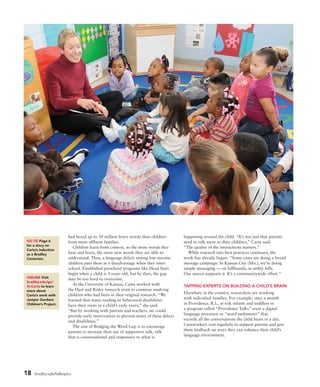 18 bradley.edu/hilltopics
had heard up to 30 million fewer words than children
from more affluent families.
Children learn from context, so the more words they
hear and learn, the more new words they are able to
understand. Thus, a language deficit among low-income
children puts them at a disadvantage when they enter
school. Established preschool programs like Head Start
begin when a child is 3 years old, but by then, the gap
may be too hard to overcome.
At the University of Kansas, Carta worked with
the Hart and Risley research team to continue studying
children who had been in their original research. “We
learned that many reading or behavioral disabilities
have their roots in a child’s early years,” she said.
“But by working with parents and teachers, we could
provide early intervention to prevent many of these delays
and disabilities.”
The aim of Bridging the Word Gap is to encourage
parents to increase their use of supportive talk, talk
that is conversational and responsive to what is
happening around the child. “It’s not just that parents
need to talk more to their children,” Carta said.
“The quality of the interactions matters.”
While research into best practices continues, the
work has already begun. “Some cities are doing a broad
message campaign. In Kansas City (Mo.), we’re doing
simple messaging — on billboards, in utility bills.
Our mayor supports it. It’s a communitywide effort.”
TAPPING EXPERTS ON BUILDING A CHILD’S BRAIN
Elsewhere in the country, researchers are working
with individual families. For example, once a month
in Providence, R.I., at-risk infants and toddlers in
a program called “Providence Talks” wear a digital
language processor or “word pedometer” that
records all the conversations the child hears in a day.
Caseworkers visit regularly to support parents and give
them feedback on ways they can enhance their child’s
language environment.
ONLINE Visit
bradley.edu/go/
ht-Carta to learn
more about
Carta’s work with
Juniper Gardens
Children’s Project.
GO TO Page 6
for a story on
Carta’s induction
as a Bradley
Centurion.
 